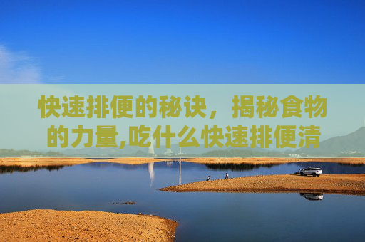 快速排便的秘诀，揭秘食物的力量,吃什么快速排便清肠道