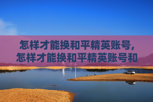 怎样才能换和平精英账号,怎样才能换和平精英账号和密码