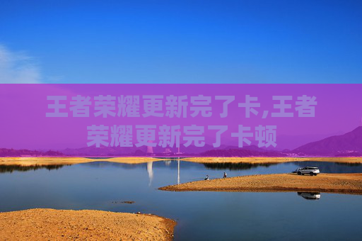 王者荣耀更新完了卡,王者荣耀更新完了卡顿