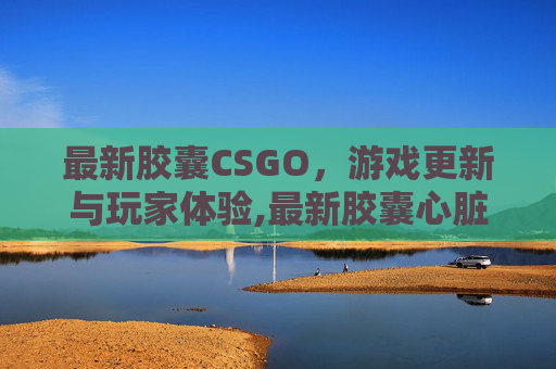 最新胶囊CSGO，游戏更新与玩家体验,最新胶囊心脏起搏器 未来电池衰竭可以专用工具取出
