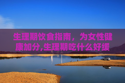 生理期饮食指南，为女性健康加分,生理期吃什么好缓解疼痛