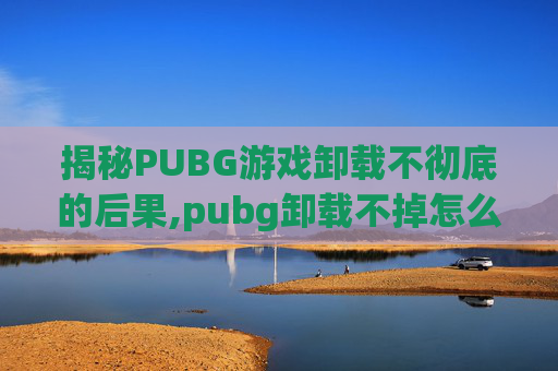 揭秘PUBG游戏卸载不彻底的后果,pubg卸载不掉怎么办