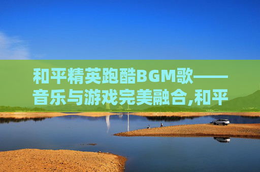 和平精英跑酷BGM歌——音乐与游戏完美融合,和平精英跑酷专用歌