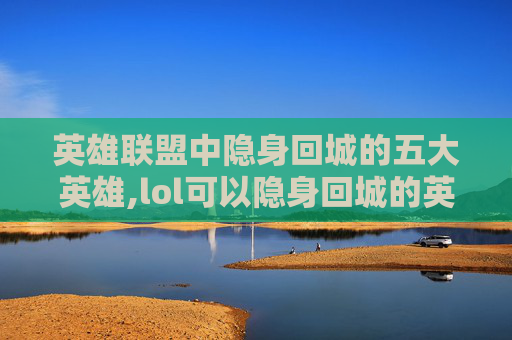 英雄联盟中隐身回城的五大英雄,lol可以隐身回城的英雄是谁
