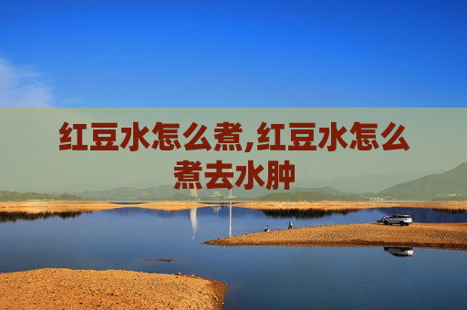 红豆水怎么煮,红豆水怎么煮去水肿