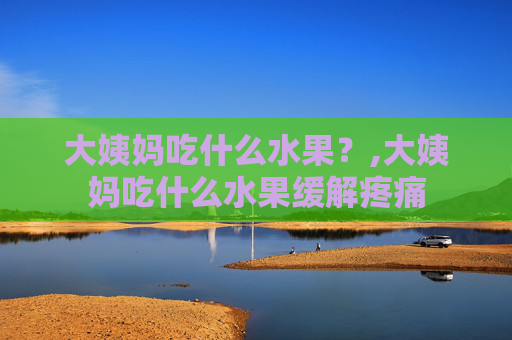 大姨妈吃什么水果？,大姨妈吃什么水果缓解疼痛