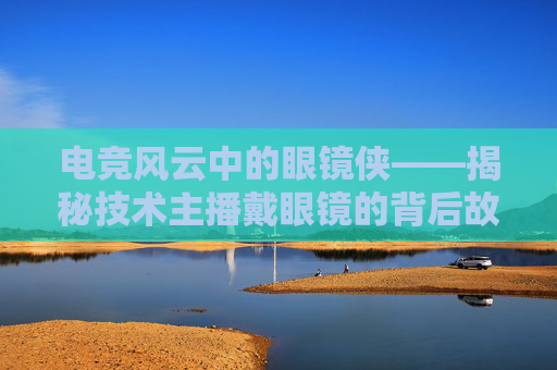 电竞风云中的眼镜侠——揭秘技术主播戴眼镜的背后故事,lol技术主播戴眼镜的是谁