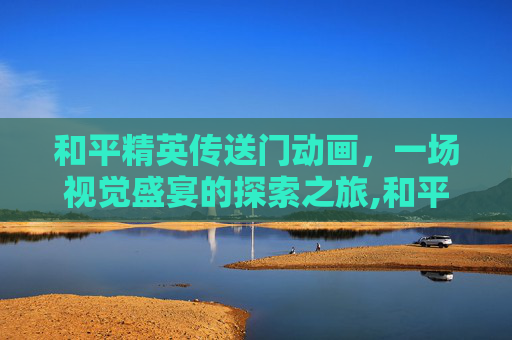 和平精英传送门动画，一场视觉盛宴的探索之旅,和平精英传送门动画视频