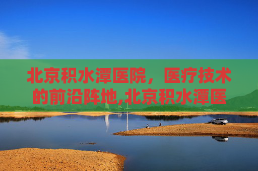 北京积水潭医院，医疗技术的前沿阵地,北京积水潭医院官网