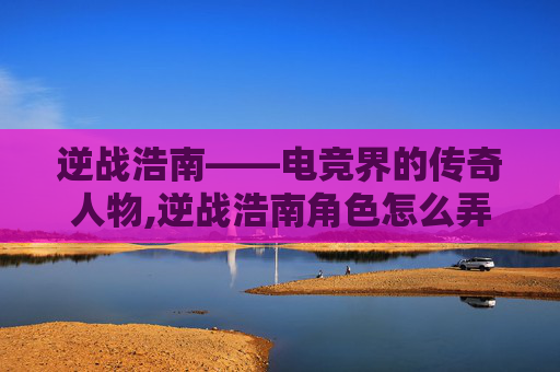 逆战浩南——电竞界的传奇人物,逆战浩南角色怎么弄