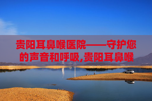 贵阳耳鼻喉医院——守护您的声音和呼吸,贵阳耳鼻喉医院在哪里