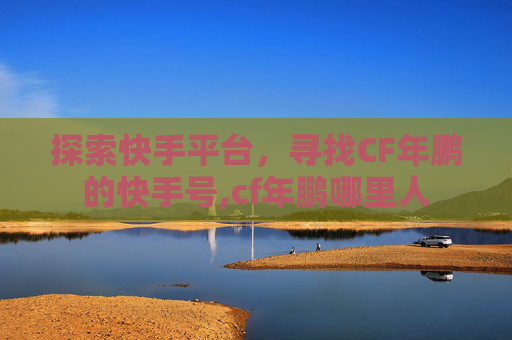 探索快手平台，寻找CF年鹏的快手号,cf年鹏哪里人