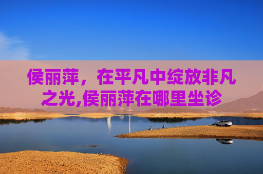 侯丽萍，在平凡中绽放非凡之光,侯丽萍在哪里坐诊