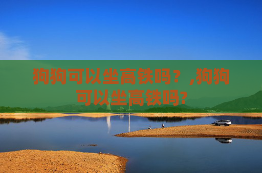 狗狗可以坐高铁吗？,狗狗可以坐高铁吗?
