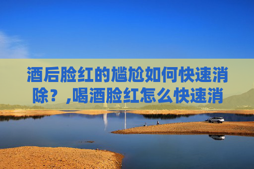 酒后脸红的尴尬如何快速消除？,喝酒脸红怎么快速消除脸红