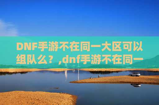 DNF手游不在同一大区可以组队么？,dnf手游不在同一大区可以组队么吗