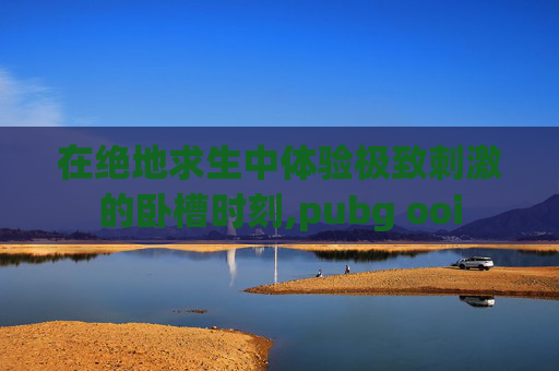 在绝地求生中体验极致刺激的卧槽时刻,pubg ooi