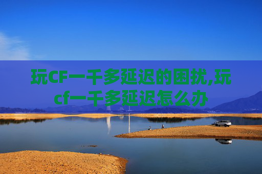 玩CF一千多延迟的困扰,玩cf一千多延迟怎么办