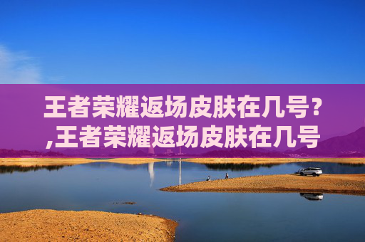 王者荣耀返场皮肤在几号？,王者荣耀返场皮肤在几号上架