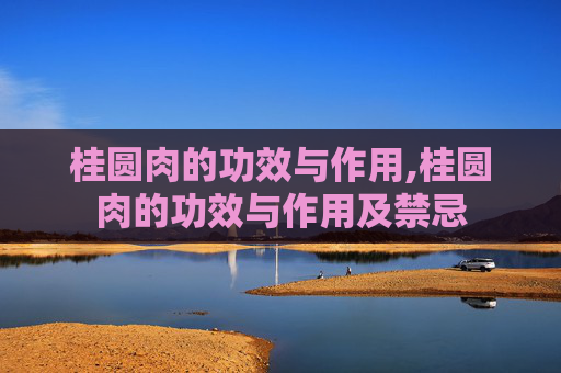 桂圆肉的功效与作用,桂圆肉的功效与作用及禁忌