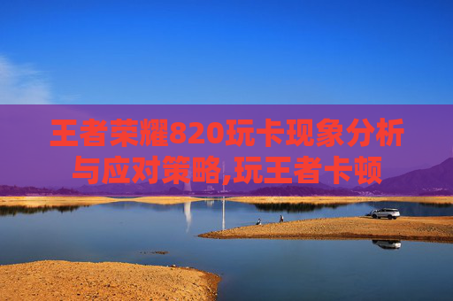 王者荣耀820玩卡现象分析与应对策略,玩王者卡顿