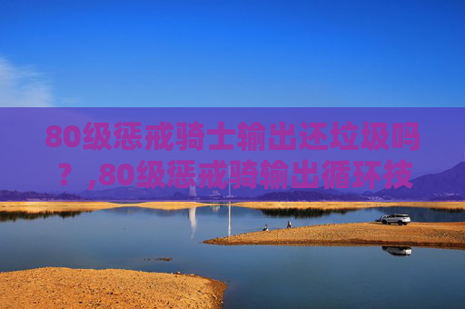 80级惩戒骑士输出还垃圾吗？,80级惩戒骑输出循环技巧
