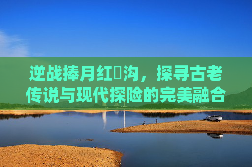 逆战捧月红犼沟，探寻古老传说与现代探险的完美融合,逆战捧月沟红犼bug