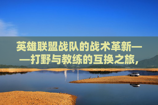 英雄联盟战队的战术革新——打野与教练的互换之旅,lol战队打野和教练互换装备