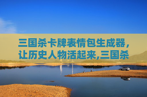 三国杀卡牌表情包生成器，让历史人物活起来,三国杀卡牌表情包生成器在线制作