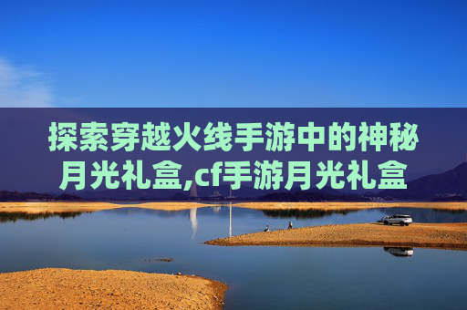 探索穿越火线手游中的神秘月光礼盒,cf手游月光礼盒值得买吗