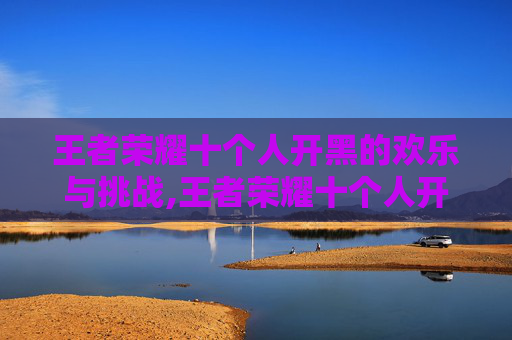 王者荣耀十个人开黑的欢乐与挑战,王者荣耀十个人开黑怎么玩