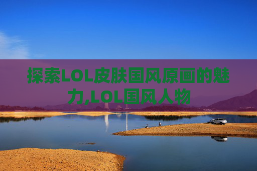 探索LOL皮肤国风原画的魅力,LOL国风人物 探索LOL皮肤国风原画的魅力,LOL国风人物
