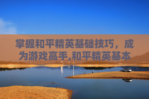 掌握和平精英基础技巧，成为游戏高手,和平精英基本技巧
