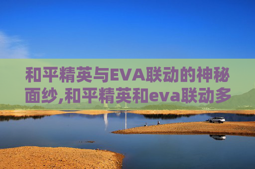 和平精英与EVA联动的神秘面纱,和平精英和eva联动多久一次