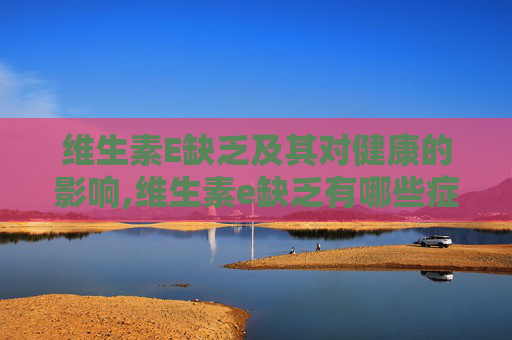 维生素E缺乏及其对健康的影响,维生素e缺乏有哪些症状