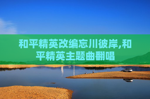 和平精英改编忘川彼岸,和平精英主题曲翻唱