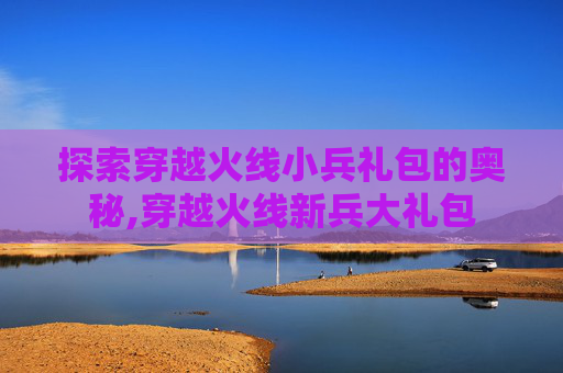 探索穿越火线小兵礼包的奥秘,穿越火线新兵大礼包