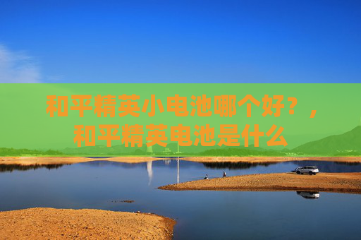 和平精英小电池哪个好？,和平精英电池是什么
