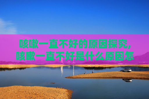 咳嗽一直不好的原因探究,咳嗽一直不好是什么原因怎么治