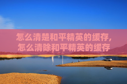 怎么清楚和平精英的缓存,怎么清除和平精英的缓存