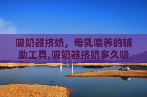 吸奶器挤奶，母乳喂养的辅助工具,吸奶器挤奶多久吸一次