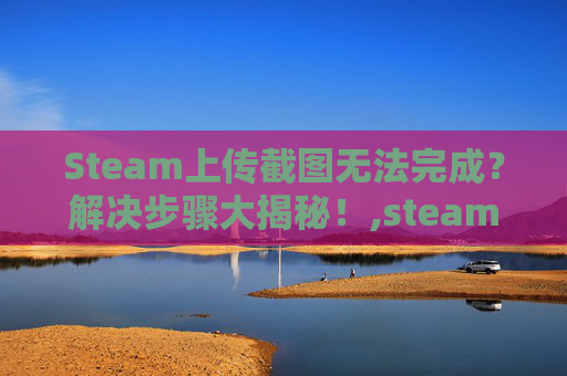 Steam上传截图无法完成？解决步骤大揭秘！,steam上传后的截图可以变更说明吗