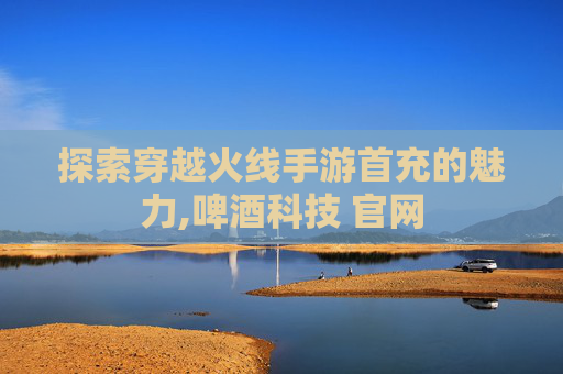 探索穿越火线手游首充的魅力,啤酒科技 官网