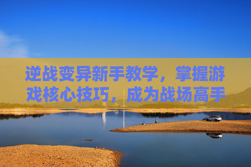 逆战变异新手教学，掌握游戏核心技巧，成为战场高手,逆战变异新手教学攻略
