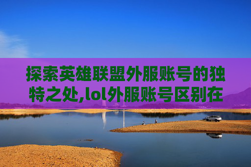 探索英雄联盟外服账号的独特之处,lol外服账号区别在哪