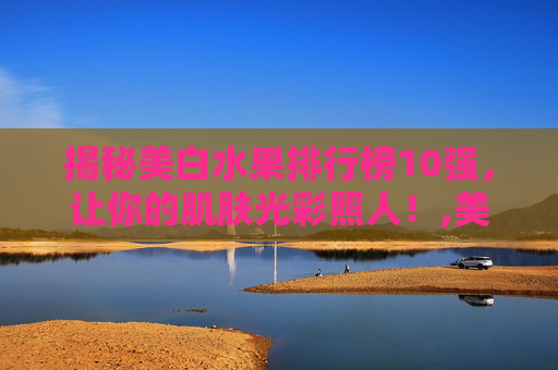 揭秘美白水果排行榜10强，让你的肌肤光彩照人！,美白水果排行榜10强快