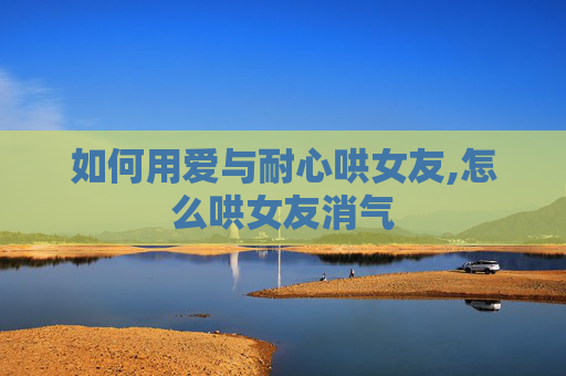如何用爱与耐心哄女友,怎么哄女友消气