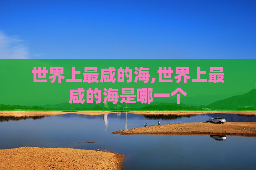 世界上最咸的海,世界上最咸的海是哪一个