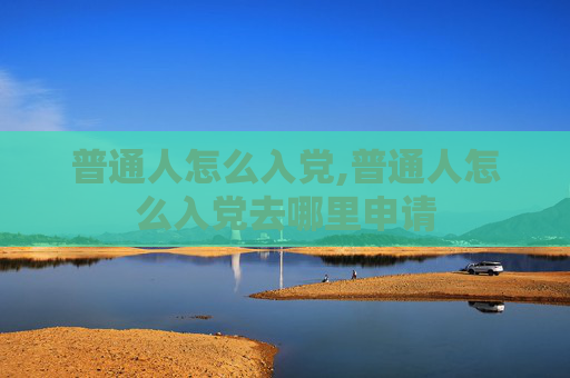 普通人怎么入党,普通人怎么入党去哪里申请