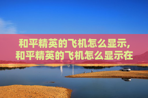 和平精英的飞机怎么显示,和平精英的飞机怎么显示在屏幕上